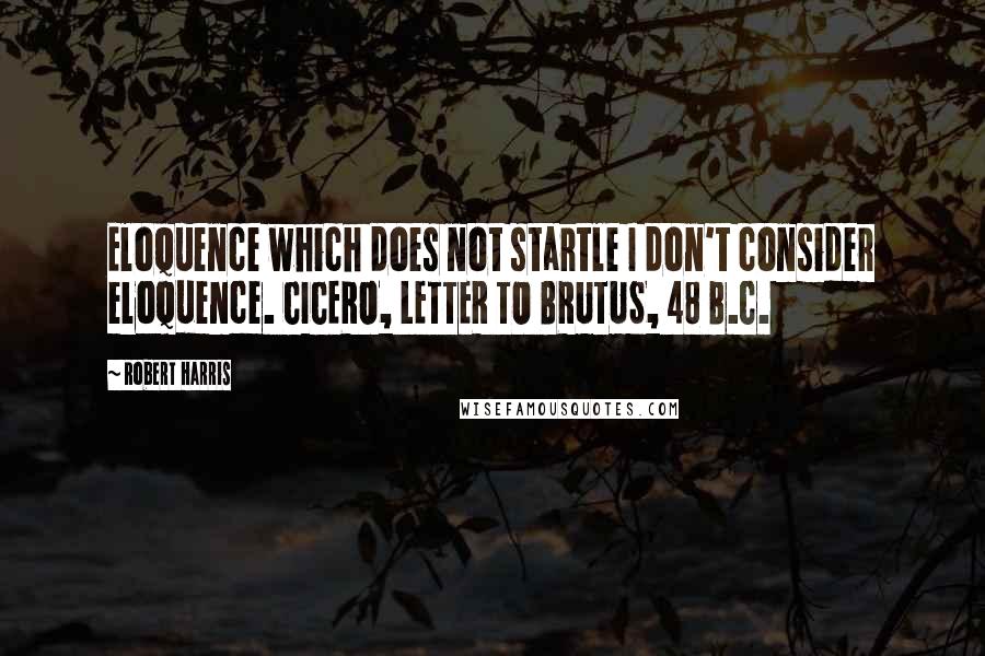 Robert Harris Quotes: Eloquence which does not startle I don't consider eloquence. CICERO, LETTER TO BRUTUS, 48 B.C.