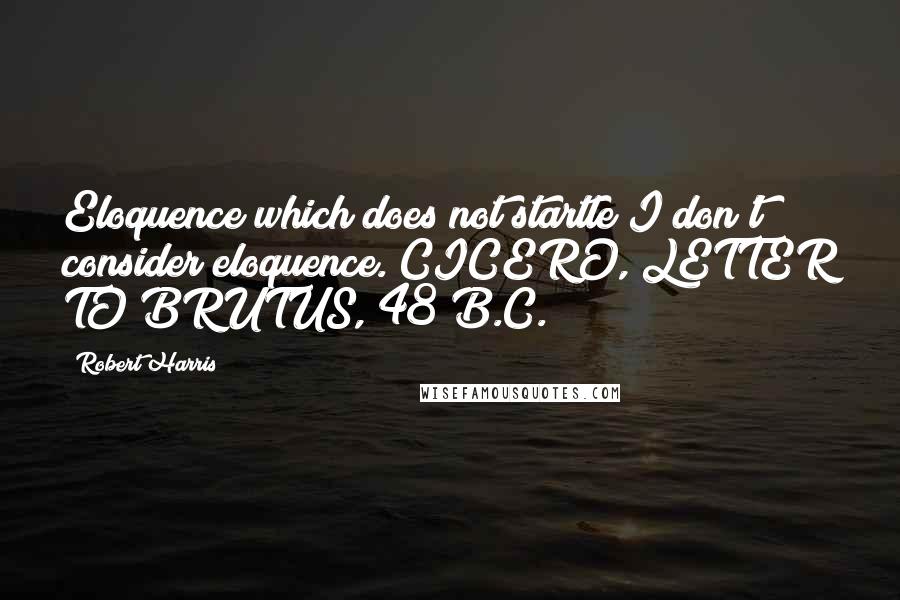 Robert Harris Quotes: Eloquence which does not startle I don't consider eloquence. CICERO, LETTER TO BRUTUS, 48 B.C.