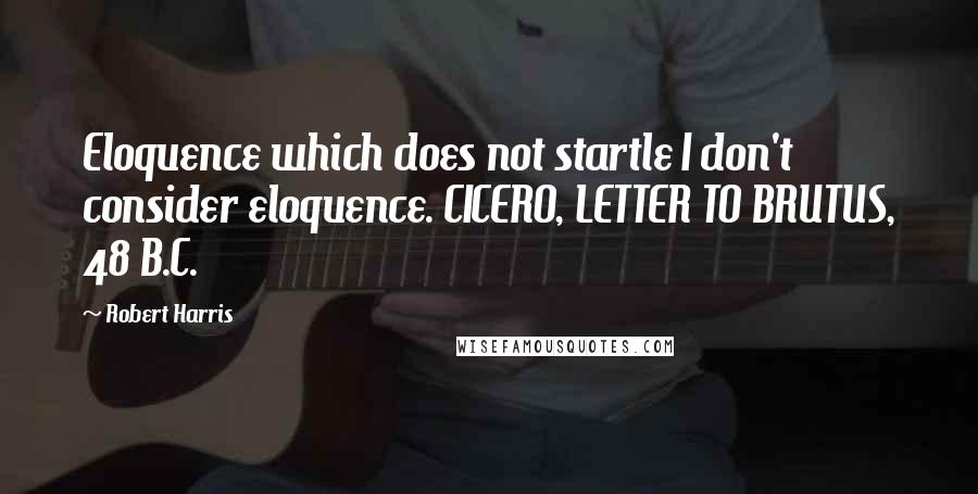 Robert Harris Quotes: Eloquence which does not startle I don't consider eloquence. CICERO, LETTER TO BRUTUS, 48 B.C.