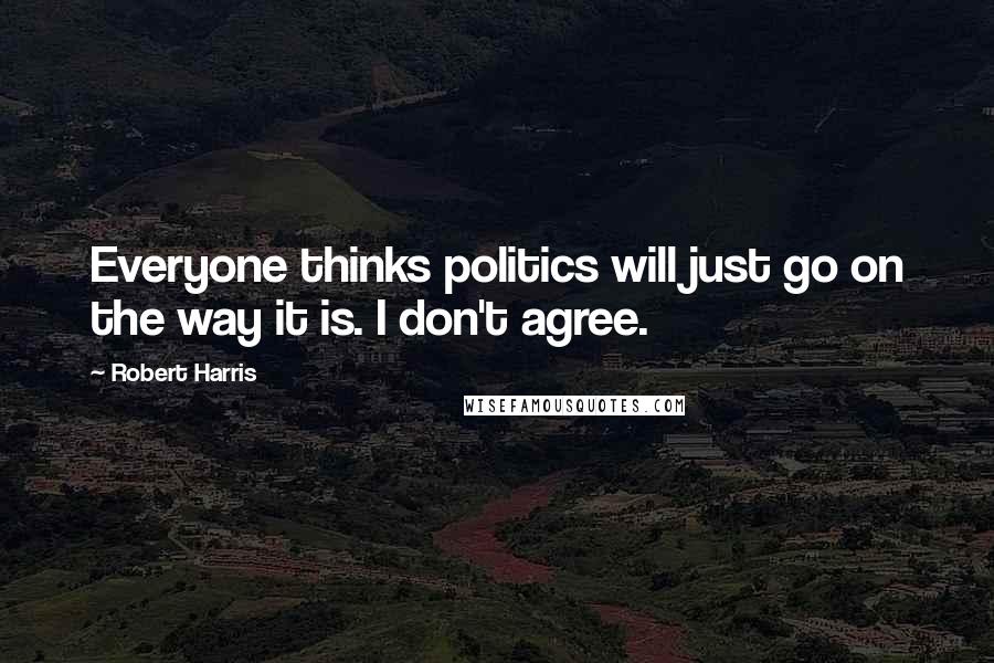 Robert Harris Quotes: Everyone thinks politics will just go on the way it is. I don't agree.