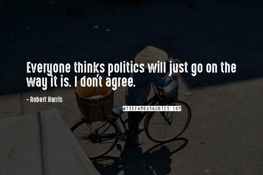 Robert Harris Quotes: Everyone thinks politics will just go on the way it is. I don't agree.
