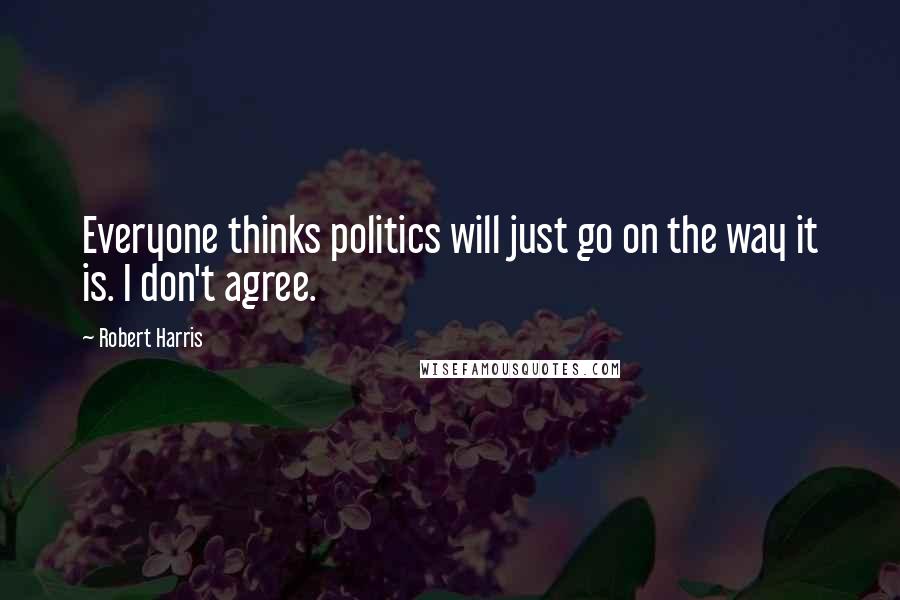 Robert Harris Quotes: Everyone thinks politics will just go on the way it is. I don't agree.