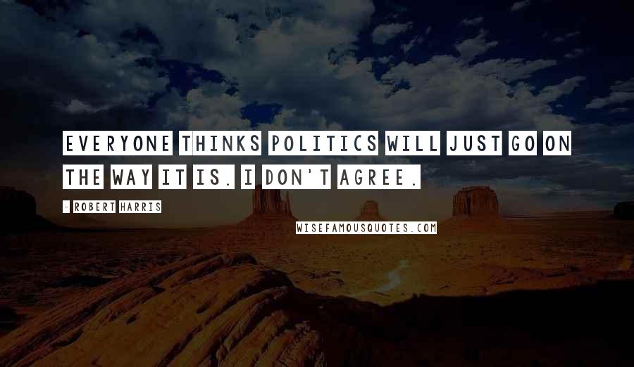 Robert Harris Quotes: Everyone thinks politics will just go on the way it is. I don't agree.