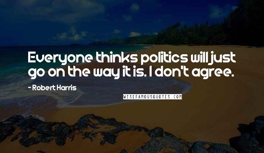 Robert Harris Quotes: Everyone thinks politics will just go on the way it is. I don't agree.