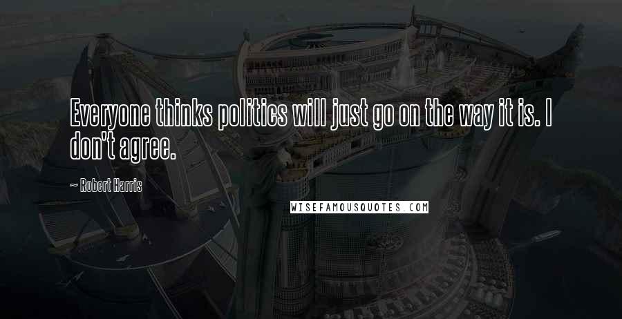 Robert Harris Quotes: Everyone thinks politics will just go on the way it is. I don't agree.