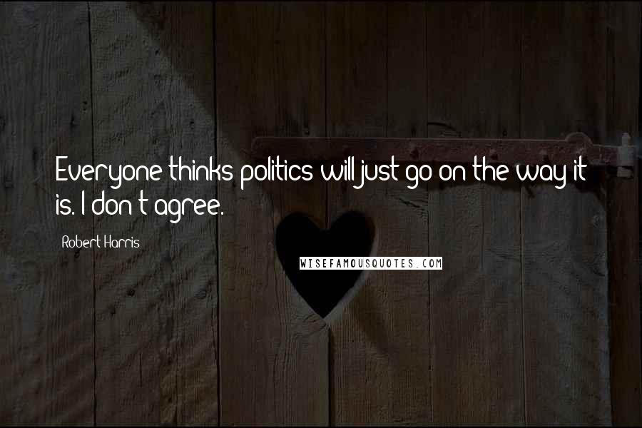 Robert Harris Quotes: Everyone thinks politics will just go on the way it is. I don't agree.