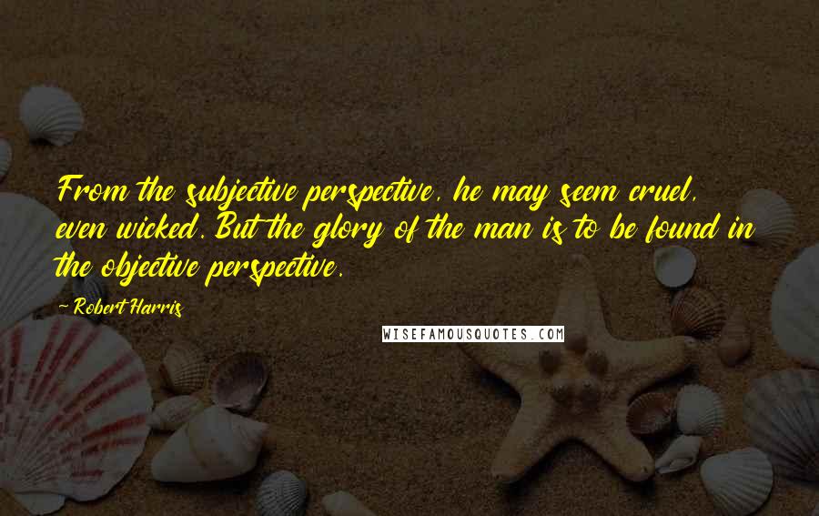 Robert Harris Quotes: From the subjective perspective, he may seem cruel, even wicked. But the glory of the man is to be found in the objective perspective.