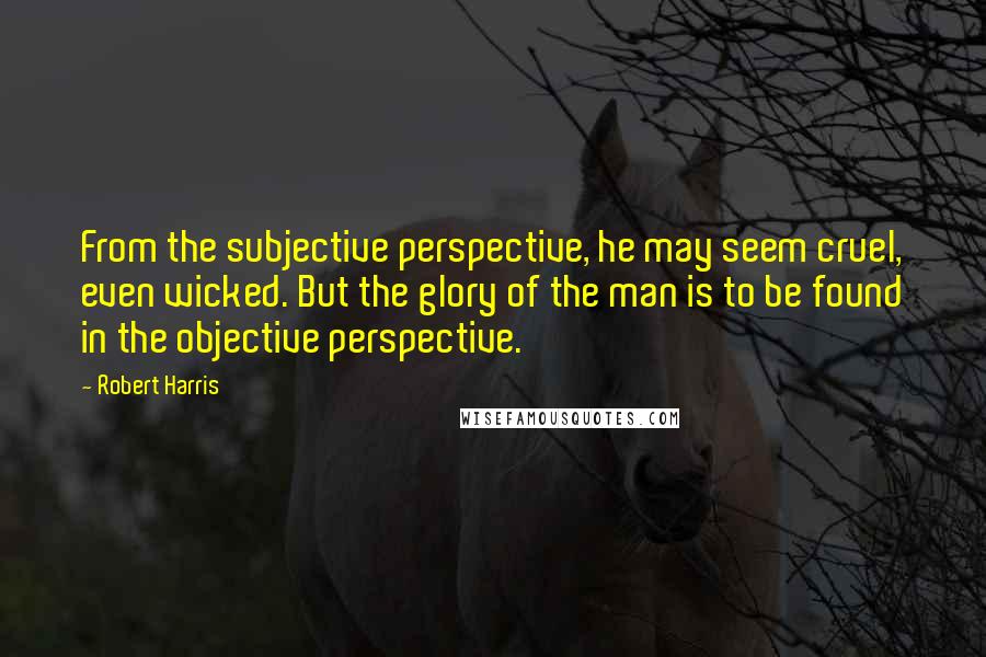 Robert Harris Quotes: From the subjective perspective, he may seem cruel, even wicked. But the glory of the man is to be found in the objective perspective.