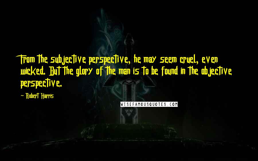 Robert Harris Quotes: From the subjective perspective, he may seem cruel, even wicked. But the glory of the man is to be found in the objective perspective.