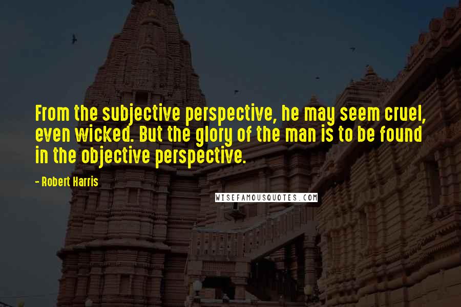 Robert Harris Quotes: From the subjective perspective, he may seem cruel, even wicked. But the glory of the man is to be found in the objective perspective.