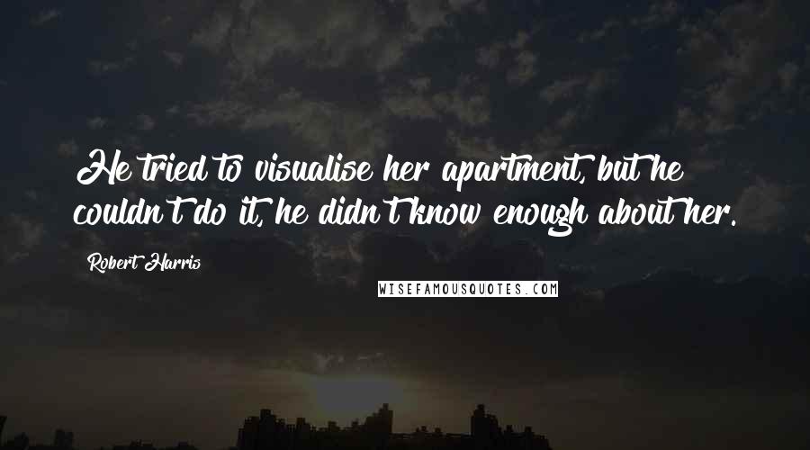 Robert Harris Quotes: He tried to visualise her apartment, but he couldn't do it, he didn't know enough about her.