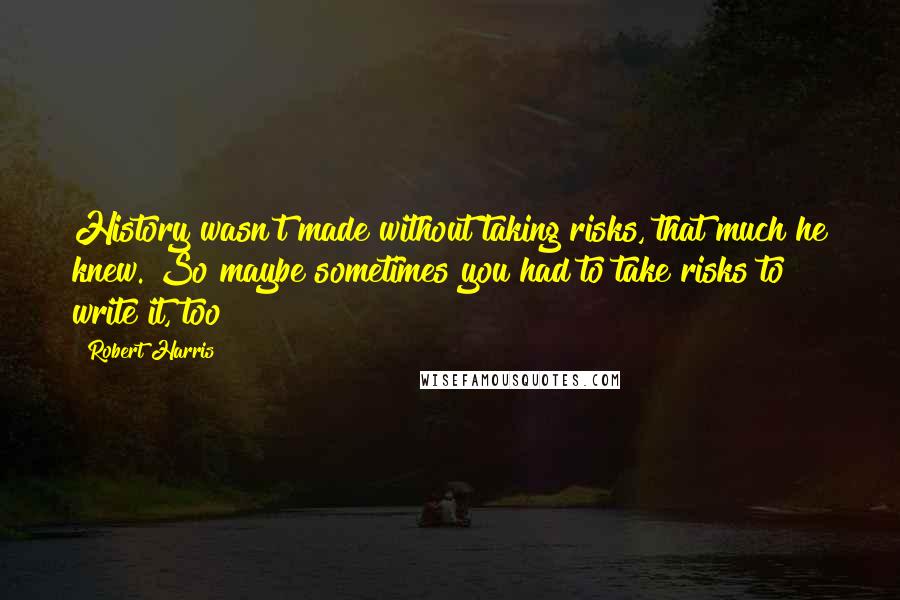 Robert Harris Quotes: History wasn't made without taking risks, that much he knew. So maybe sometimes you had to take risks to write it, too?