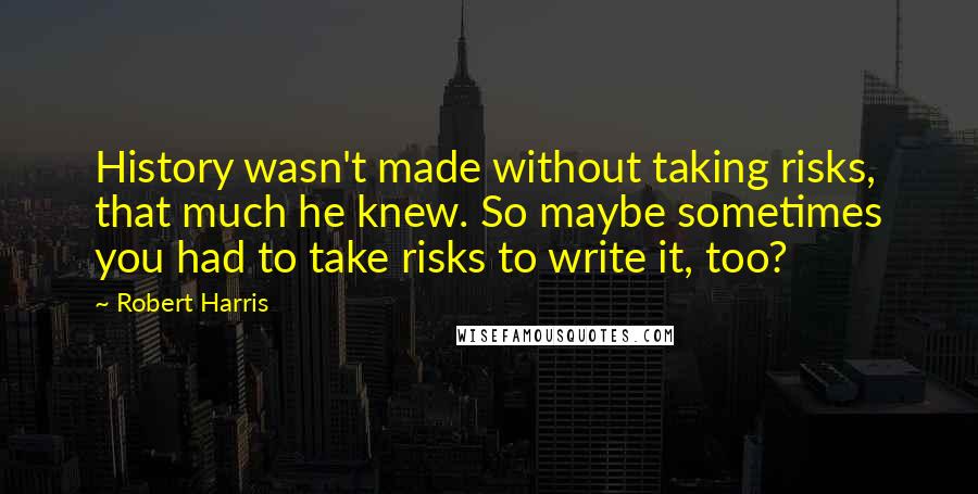 Robert Harris Quotes: History wasn't made without taking risks, that much he knew. So maybe sometimes you had to take risks to write it, too?