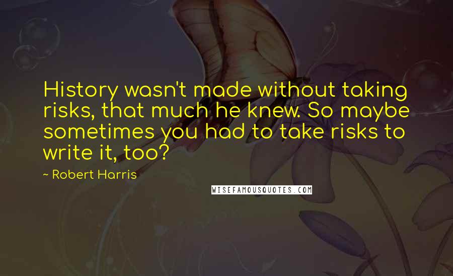 Robert Harris Quotes: History wasn't made without taking risks, that much he knew. So maybe sometimes you had to take risks to write it, too?