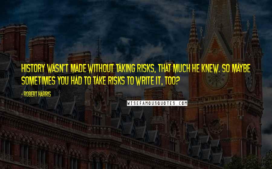 Robert Harris Quotes: History wasn't made without taking risks, that much he knew. So maybe sometimes you had to take risks to write it, too?