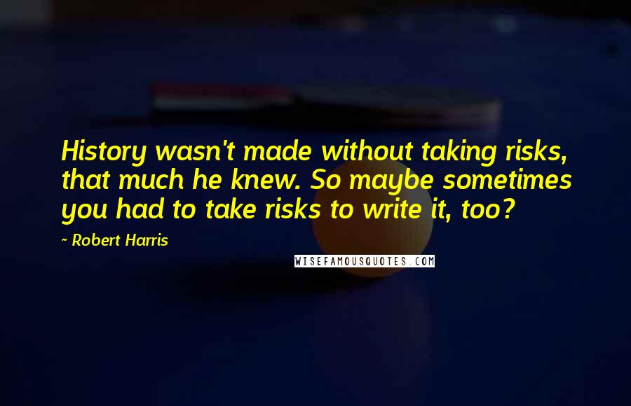 Robert Harris Quotes: History wasn't made without taking risks, that much he knew. So maybe sometimes you had to take risks to write it, too?