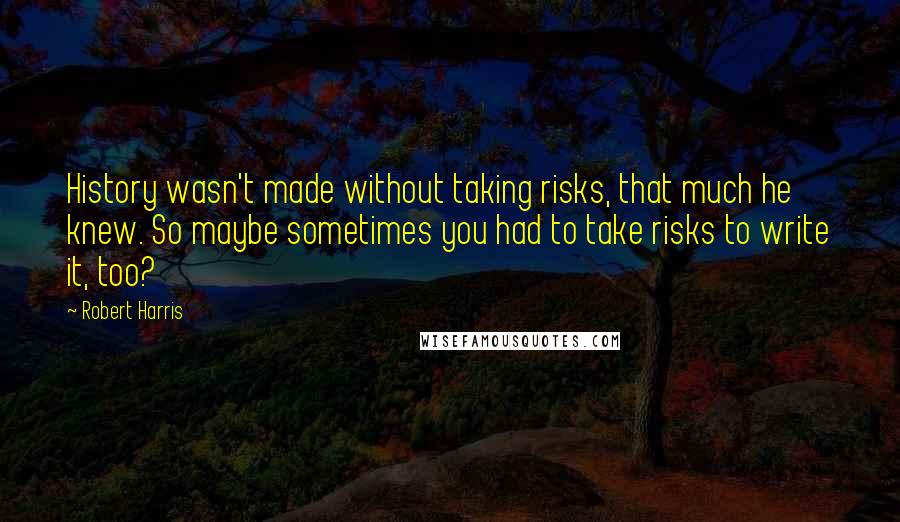 Robert Harris Quotes: History wasn't made without taking risks, that much he knew. So maybe sometimes you had to take risks to write it, too?