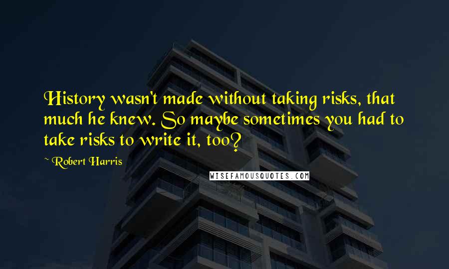 Robert Harris Quotes: History wasn't made without taking risks, that much he knew. So maybe sometimes you had to take risks to write it, too?