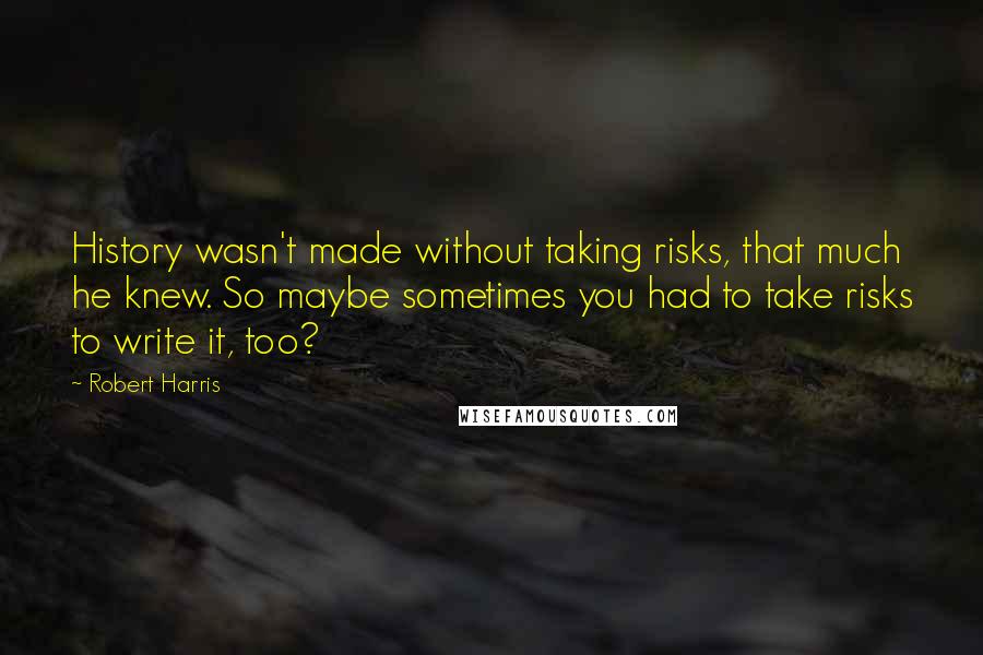 Robert Harris Quotes: History wasn't made without taking risks, that much he knew. So maybe sometimes you had to take risks to write it, too?