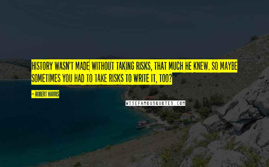 Robert Harris Quotes: History wasn't made without taking risks, that much he knew. So maybe sometimes you had to take risks to write it, too?