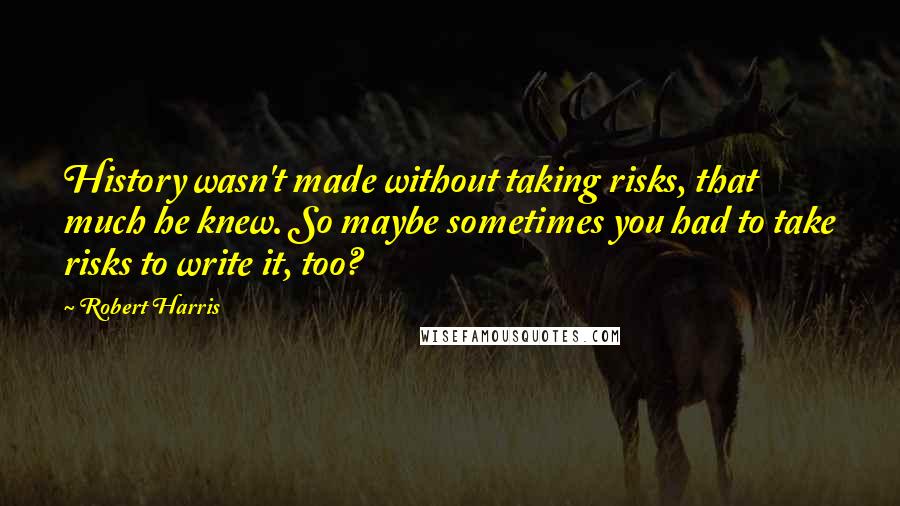 Robert Harris Quotes: History wasn't made without taking risks, that much he knew. So maybe sometimes you had to take risks to write it, too?