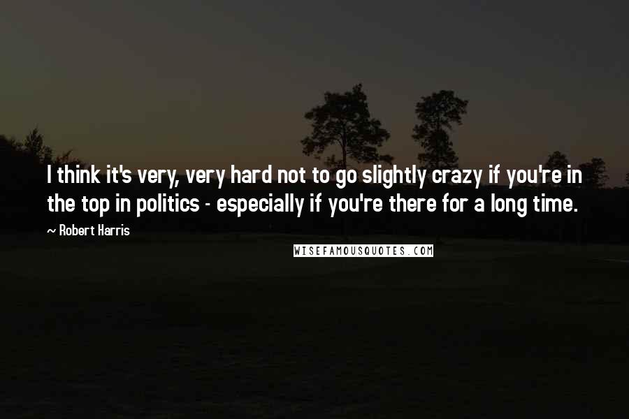 Robert Harris Quotes: I think it's very, very hard not to go slightly crazy if you're in the top in politics - especially if you're there for a long time.