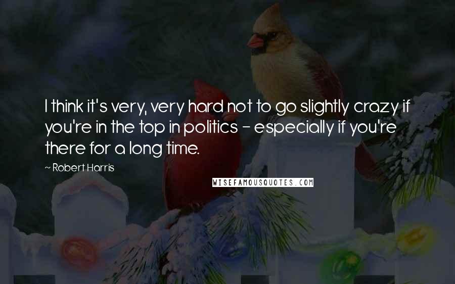Robert Harris Quotes: I think it's very, very hard not to go slightly crazy if you're in the top in politics - especially if you're there for a long time.
