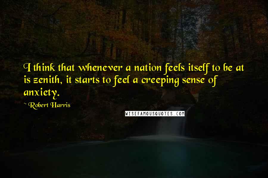 Robert Harris Quotes: I think that whenever a nation feels itself to be at is zenith, it starts to feel a creeping sense of anxiety.