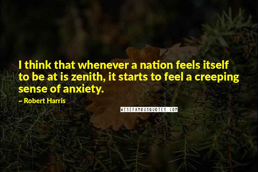 Robert Harris Quotes: I think that whenever a nation feels itself to be at is zenith, it starts to feel a creeping sense of anxiety.