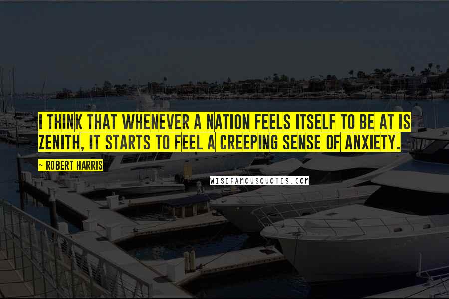 Robert Harris Quotes: I think that whenever a nation feels itself to be at is zenith, it starts to feel a creeping sense of anxiety.