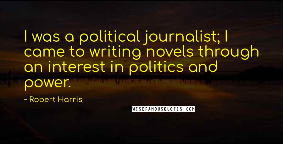 Robert Harris Quotes: I was a political journalist; I came to writing novels through an interest in politics and power.