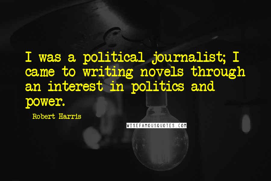 Robert Harris Quotes: I was a political journalist; I came to writing novels through an interest in politics and power.