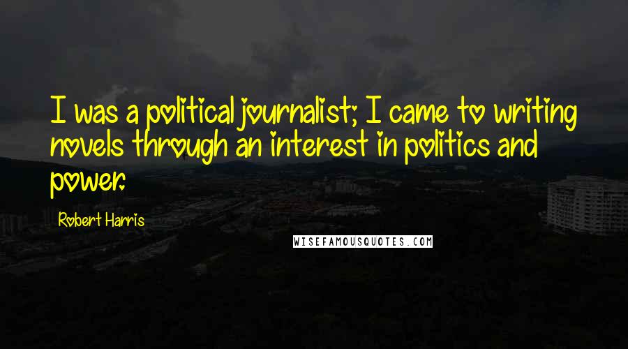 Robert Harris Quotes: I was a political journalist; I came to writing novels through an interest in politics and power.