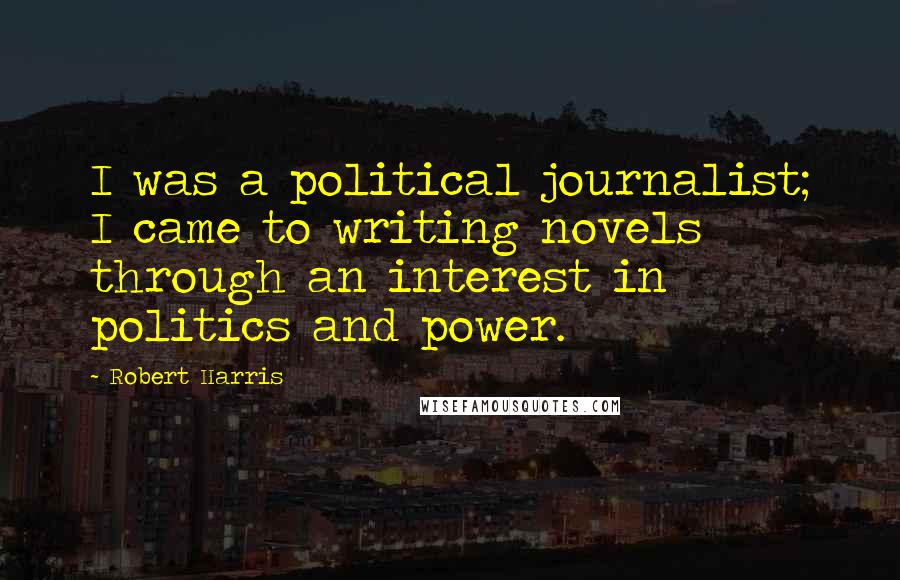 Robert Harris Quotes: I was a political journalist; I came to writing novels through an interest in politics and power.