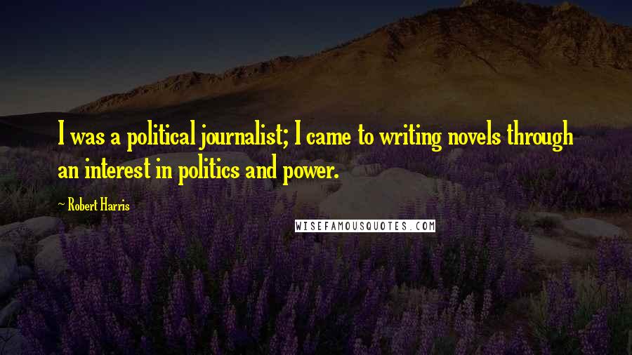 Robert Harris Quotes: I was a political journalist; I came to writing novels through an interest in politics and power.