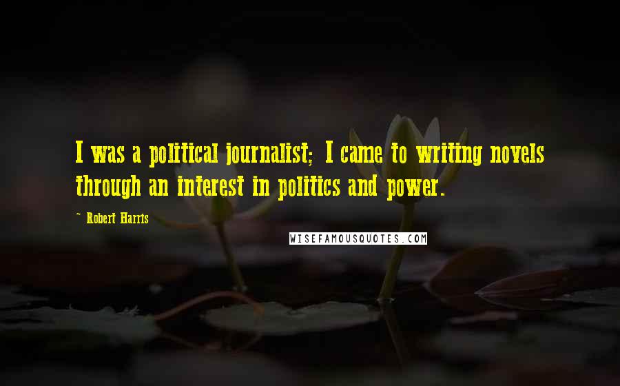 Robert Harris Quotes: I was a political journalist; I came to writing novels through an interest in politics and power.