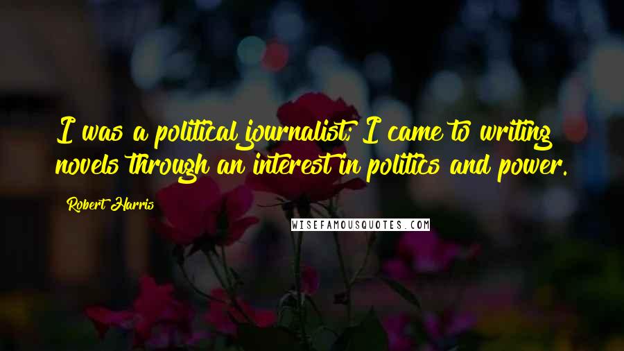 Robert Harris Quotes: I was a political journalist; I came to writing novels through an interest in politics and power.