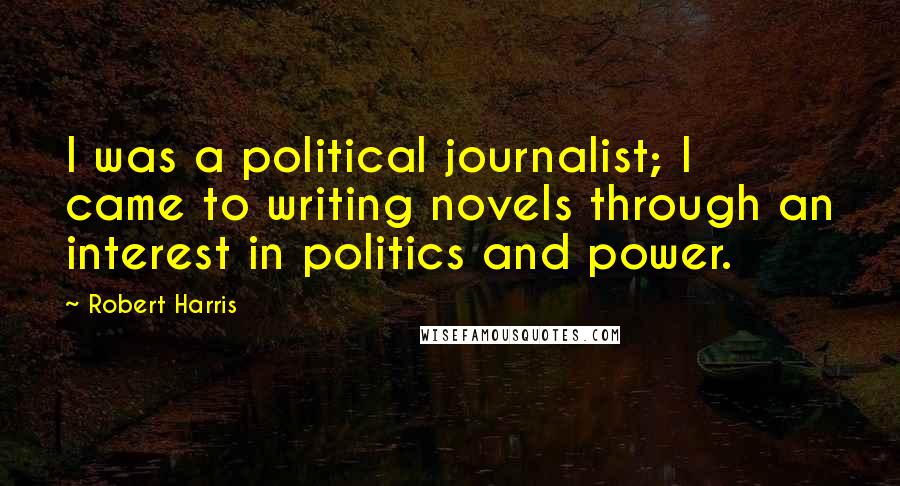 Robert Harris Quotes: I was a political journalist; I came to writing novels through an interest in politics and power.