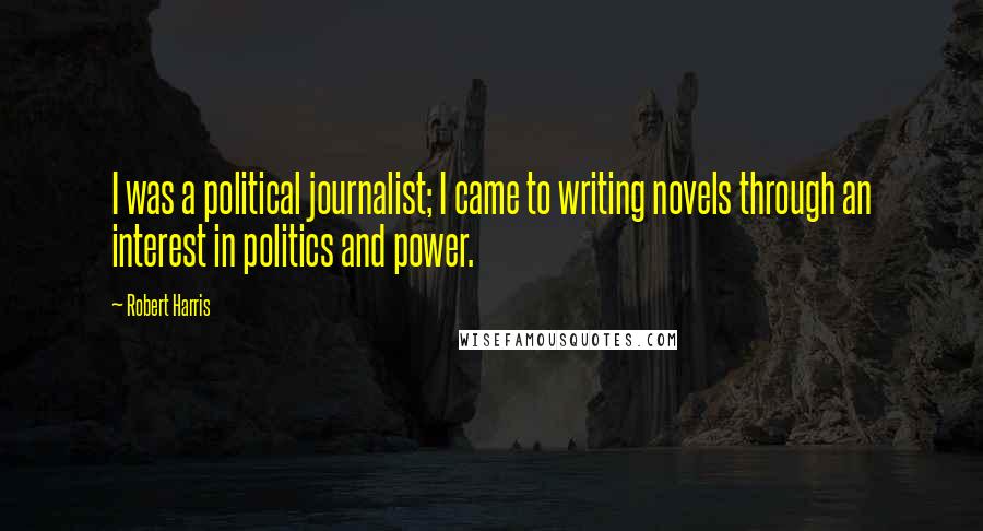 Robert Harris Quotes: I was a political journalist; I came to writing novels through an interest in politics and power.