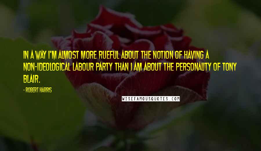 Robert Harris Quotes: In a way I'm almost more rueful about the notion of having a non-ideological Labour party than I am about the personality of Tony Blair.