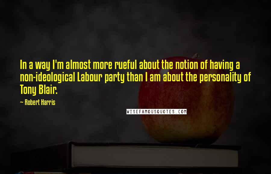 Robert Harris Quotes: In a way I'm almost more rueful about the notion of having a non-ideological Labour party than I am about the personality of Tony Blair.