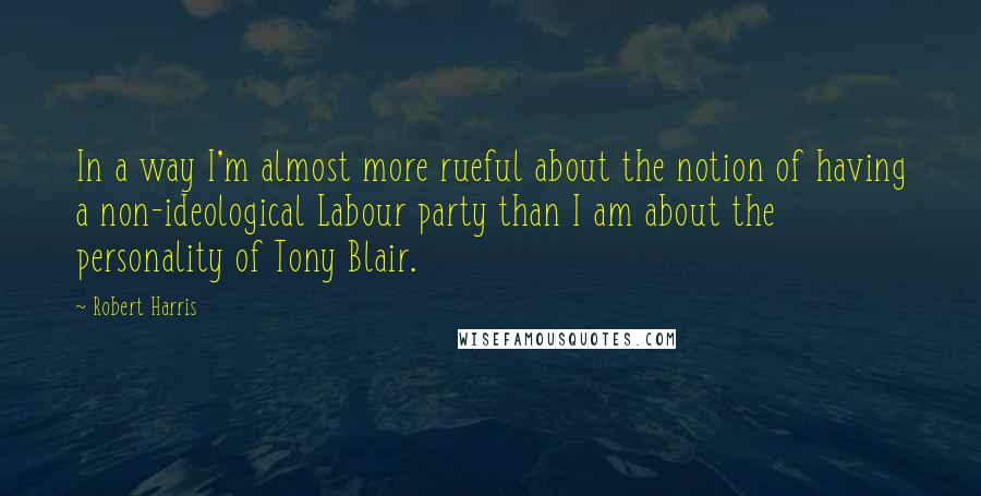 Robert Harris Quotes: In a way I'm almost more rueful about the notion of having a non-ideological Labour party than I am about the personality of Tony Blair.