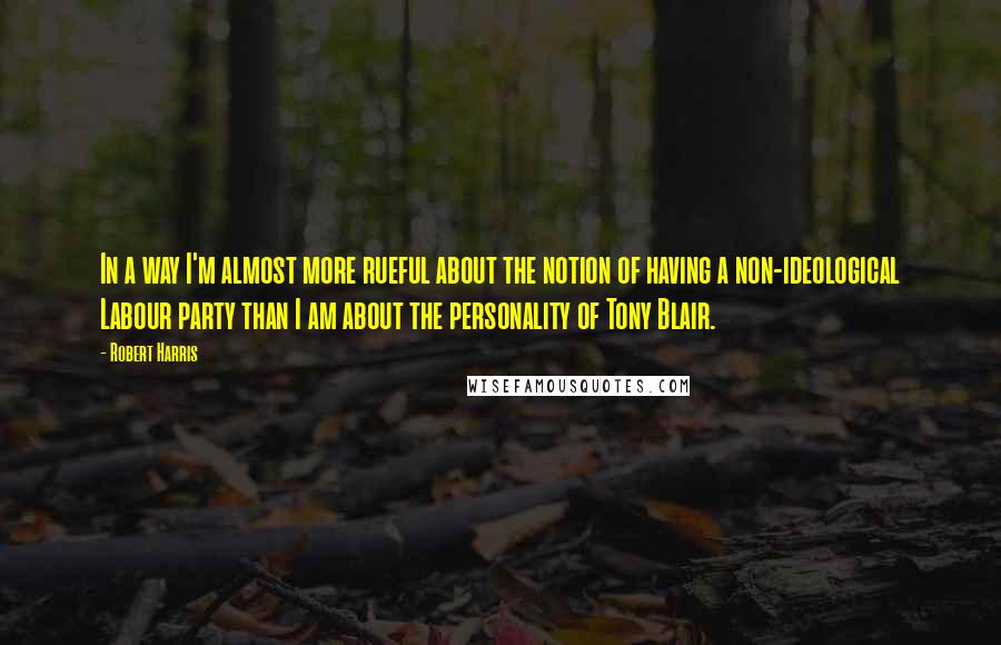 Robert Harris Quotes: In a way I'm almost more rueful about the notion of having a non-ideological Labour party than I am about the personality of Tony Blair.