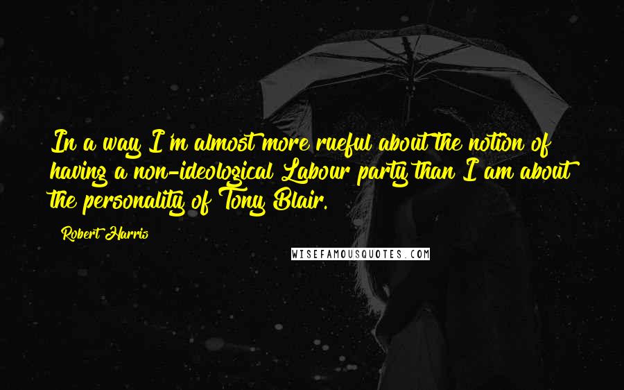 Robert Harris Quotes: In a way I'm almost more rueful about the notion of having a non-ideological Labour party than I am about the personality of Tony Blair.