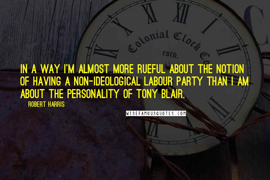 Robert Harris Quotes: In a way I'm almost more rueful about the notion of having a non-ideological Labour party than I am about the personality of Tony Blair.