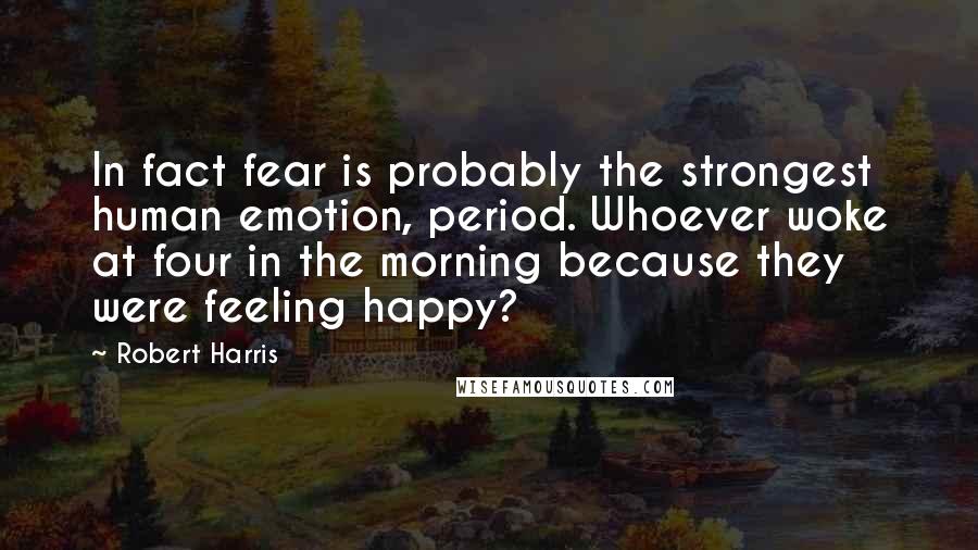 Robert Harris Quotes: In fact fear is probably the strongest human emotion, period. Whoever woke at four in the morning because they were feeling happy?