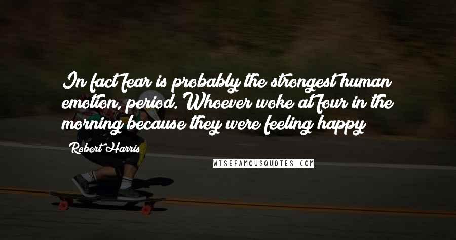 Robert Harris Quotes: In fact fear is probably the strongest human emotion, period. Whoever woke at four in the morning because they were feeling happy?