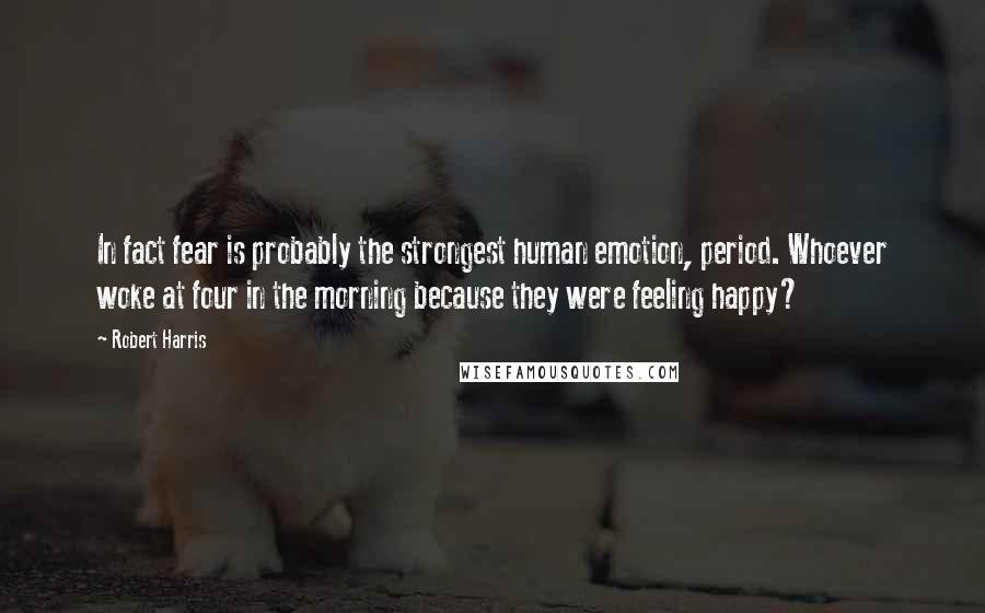 Robert Harris Quotes: In fact fear is probably the strongest human emotion, period. Whoever woke at four in the morning because they were feeling happy?