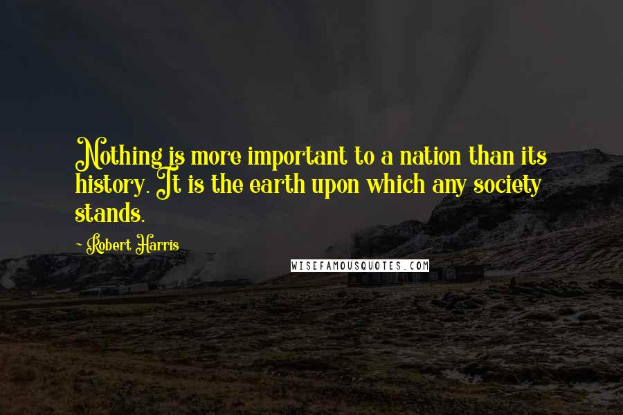 Robert Harris Quotes: Nothing is more important to a nation than its history. It is the earth upon which any society stands.