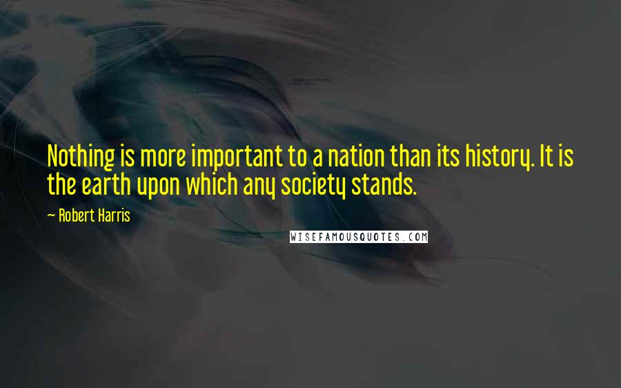 Robert Harris Quotes: Nothing is more important to a nation than its history. It is the earth upon which any society stands.